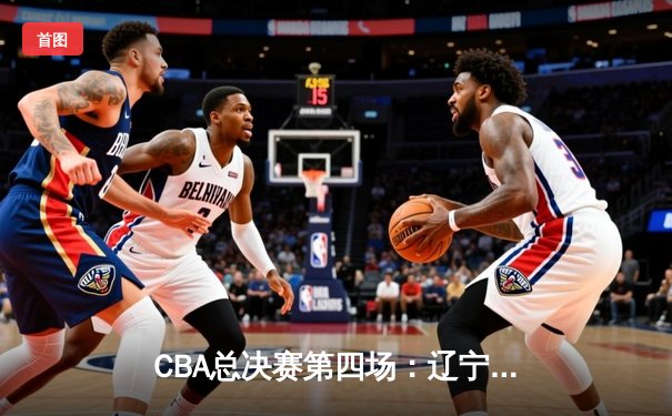 CBA总决赛第四场：辽宁男篮加时险胜广东 总比分3-1夺得赛点