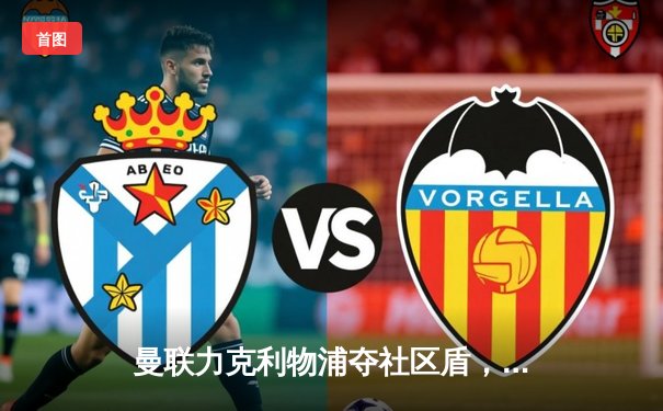 曼联力克利物浦夺社区盾，霍伊伦德关键进球助红魔2-1险胜